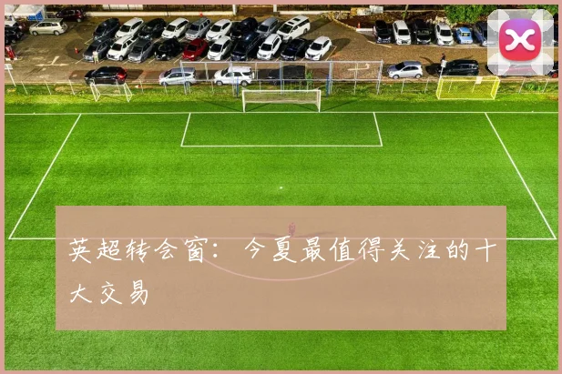 英超转会窗：今夏最值得关注的十大交易