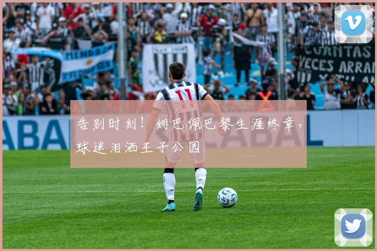 告别时刻！姆巴佩巴黎生涯终章，球迷泪洒王子公园
