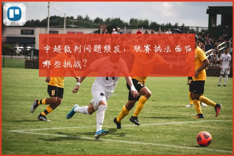 中超裁判问题频发，联赛执法面临哪些挑战？