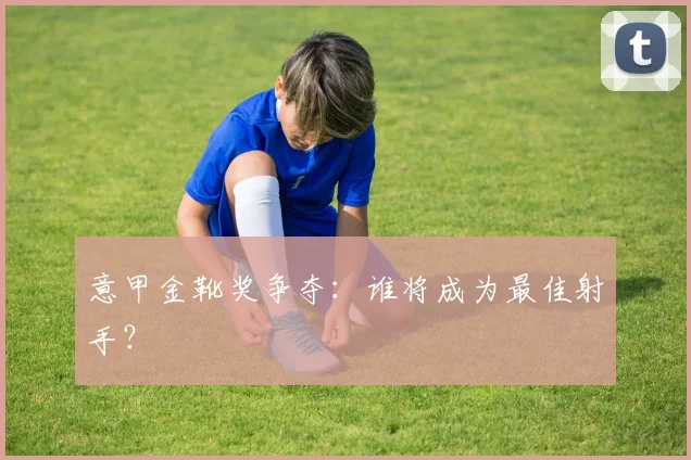 意甲金靴奖争夺：谁将成为最佳射手？