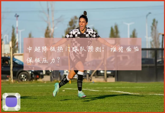 中超降级热门球队预测：谁将面临保级压力？