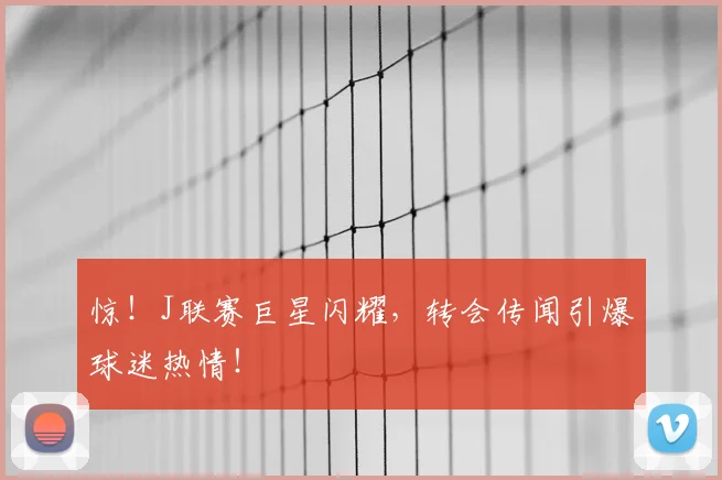 惊！J联赛巨星闪耀，转会传闻引爆球迷热情！