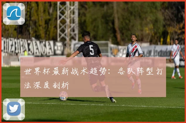 世界杯最新战术趋势：各队阵型打法深度剖析