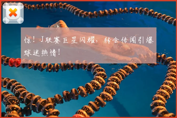 惊！J联赛巨星闪耀，转会传闻引爆球迷热情！