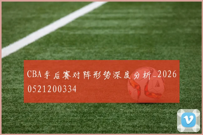 CBA季后赛对阵形势深度分析_20260521200334