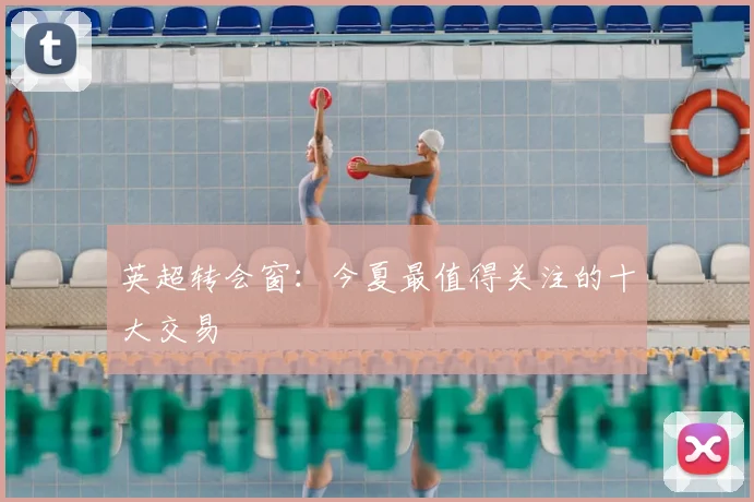 英超转会窗：今夏最值得关注的十大交易