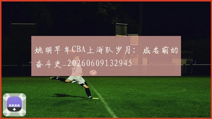姚明早年CBA上海队岁月：成名前的奋斗史_20260609132945