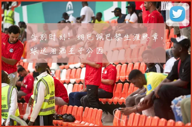 告别时刻！姆巴佩巴黎生涯终章，球迷泪洒王子公园