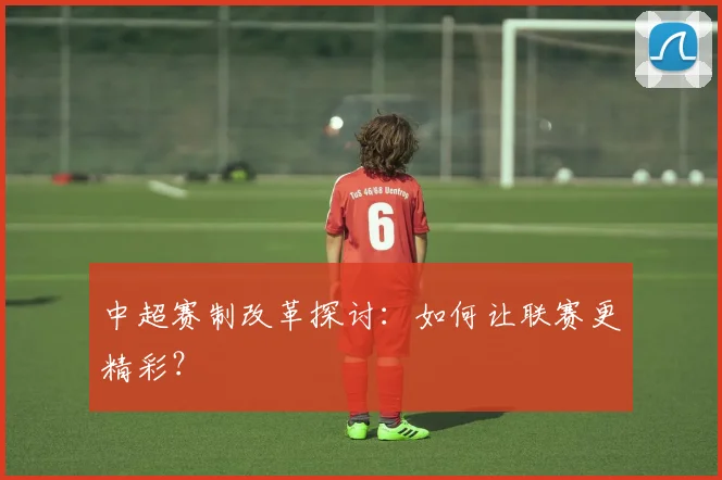 中超赛制改革探讨：如何让联赛更精彩？