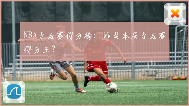 NBA季后赛得分榜：谁是本届季后赛得分王？