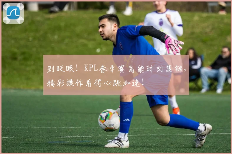 别眨眼！KPL春季赛高能时刻集锦，精彩操作看得心跳加速！