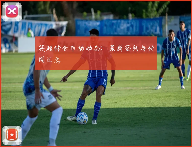 英超转会市场动态：最新签约与传闻汇总
