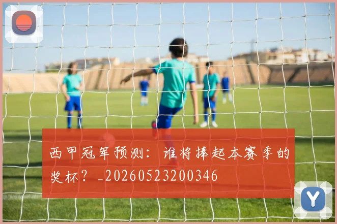 西甲冠军预测：谁将捧起本赛季的奖杯？_20260523200346