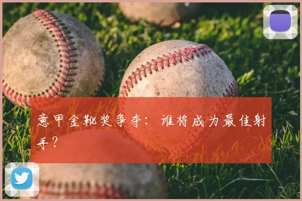 意甲金靴奖争夺：谁将成为最佳射手？
