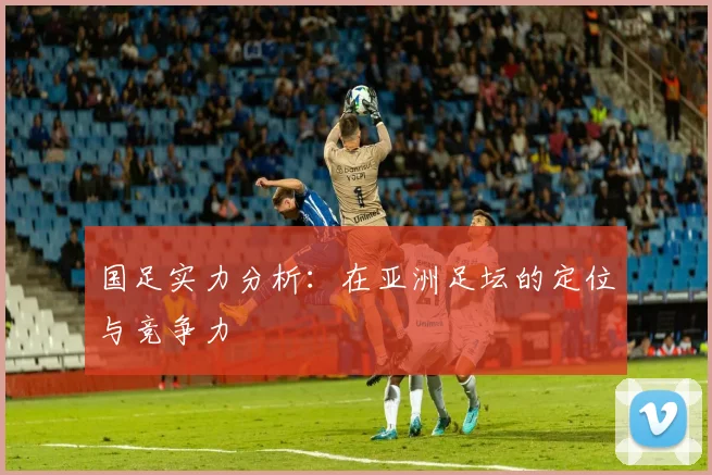 国足实力分析：在亚洲足坛的定位与竞争力