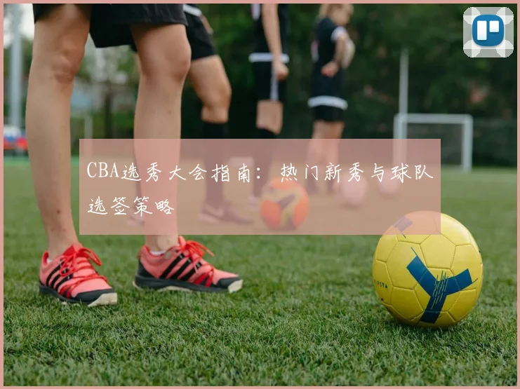 CBA选秀大会指南：热门新秀与球队选签策略