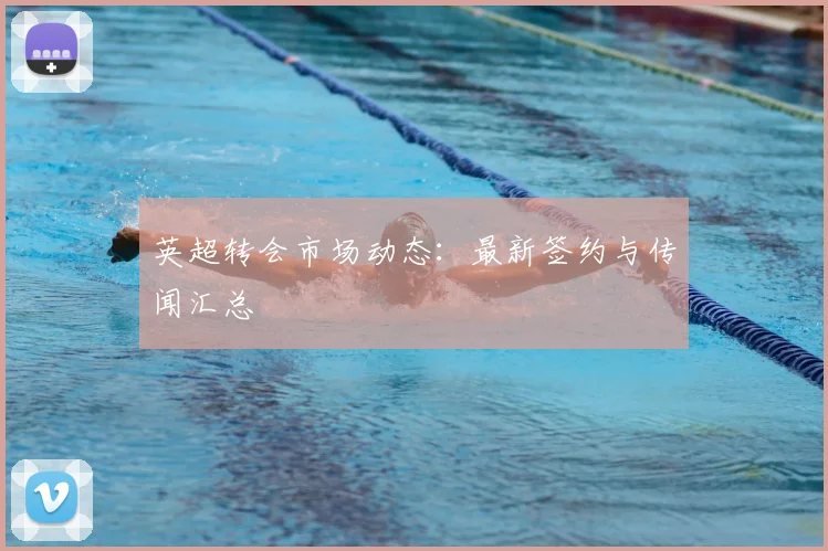 英超转会市场动态：最新签约与传闻汇总