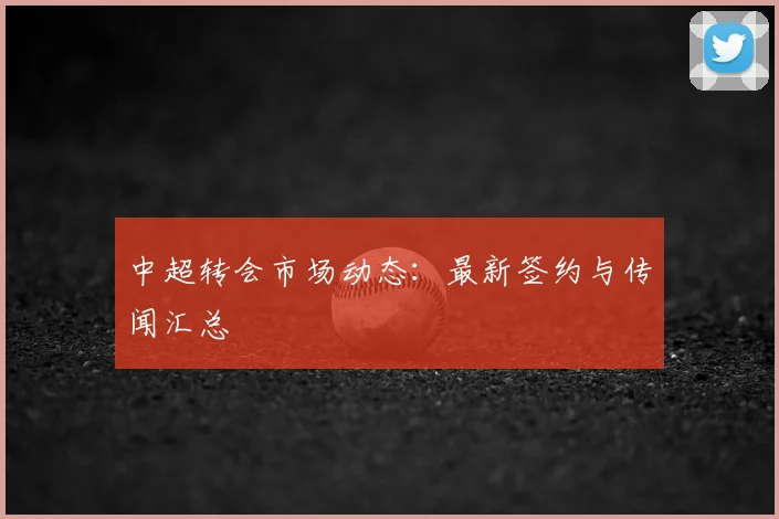 中超转会市场动态：最新签约与传闻汇总