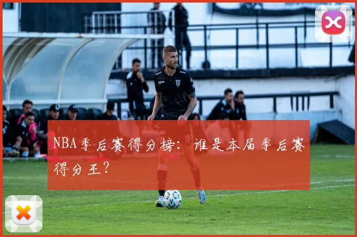 NBA季后赛得分榜：谁是本届季后赛得分王？